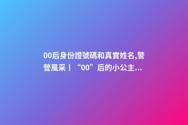 00后身份證號碼和真實姓名,警營風采丨“00”后的小公主綻放成老百姓心中的守護者-第1張-觀點-玄機派