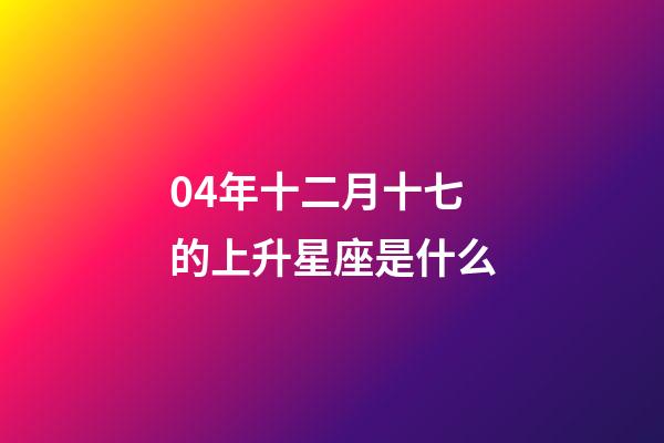 04年十二月十七的上升星座是什么-第1張-星座運勢-玄機派