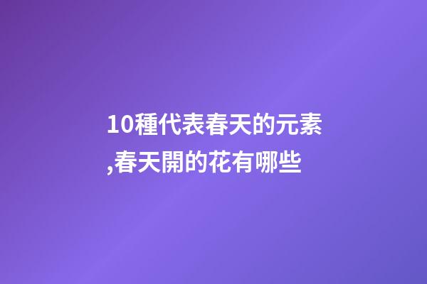 10種代表春天的元素,春天開的花有哪些-第1張-觀點(diǎn)-玄機(jī)派