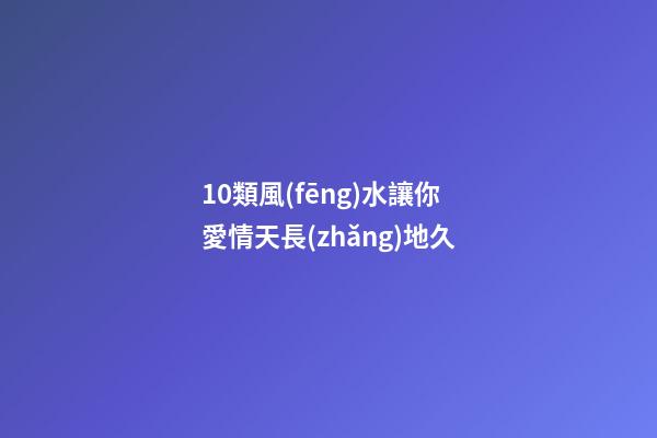 10類風(fēng)水讓你愛情天長(zhǎng)地久