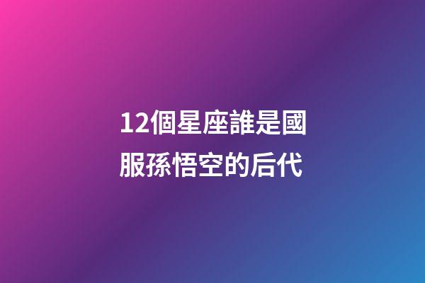 12個星座誰是國服孫悟空的后代-第1張-星座運勢-玄機派