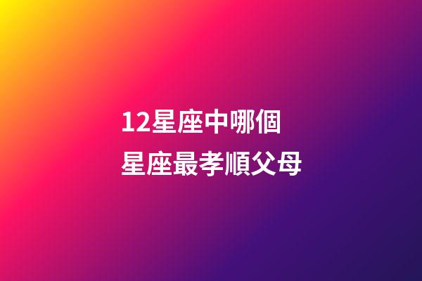 12星座中哪個星座最孝順父母-第1張-星座運勢-玄機派