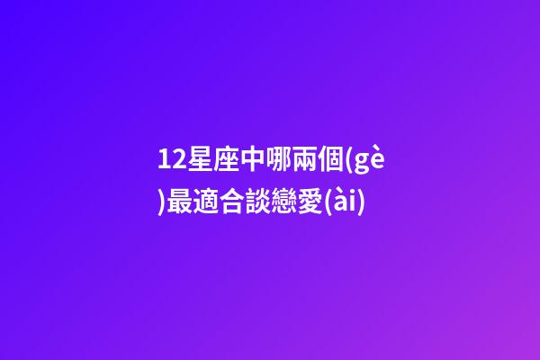 12星座中哪兩個(gè)最適合談戀愛(ài)-第1張-星座運(yùn)勢(shì)-玄機(jī)派