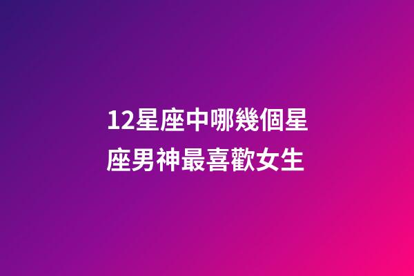 12星座中哪幾個星座男神最喜歡女生-第1張-星座運勢-玄機派