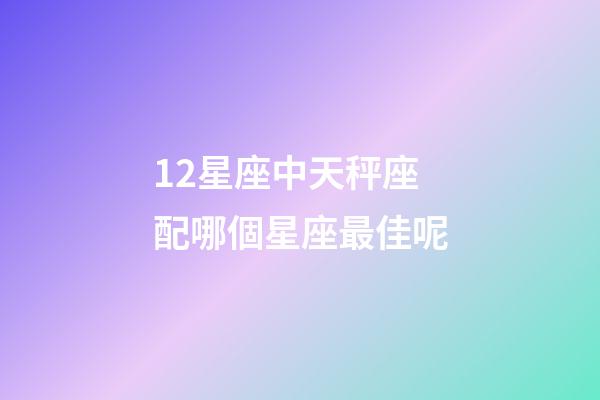 12星座中天秤座配哪個星座最佳呢-第1張-星座運勢-玄機派
