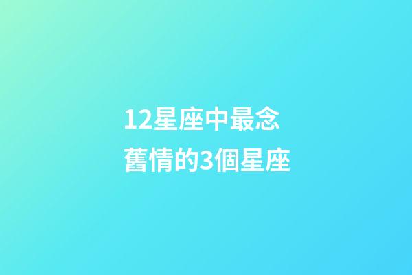 12星座中最念舊情的3個星座-第1張-星座運勢-玄機派