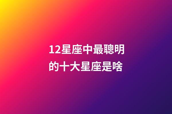 12星座中最聰明的十大星座是啥-第1張-星座運勢-玄機派