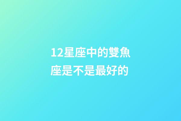 12星座中的雙魚座是不是最好的-第1張-星座運勢-玄機派