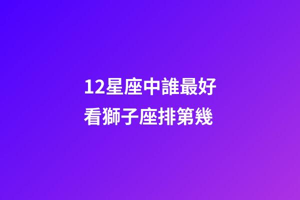 12星座中誰最好看獅子座排第幾-第1張-星座運勢-玄機派