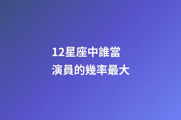 12星座中誰當演員的幾率最大-第1張-星座運勢-玄機派