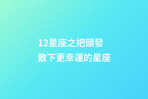 12星座之把頭發散下更幸運的星座-第1張-星座運勢-玄機派