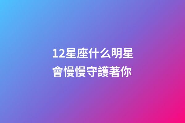 12星座什么明星會慢慢守護著你-第1張-星座運勢-玄機派