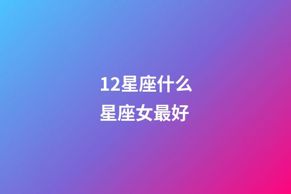 12星座什么星座女最好-第1張-星座運勢-玄機派