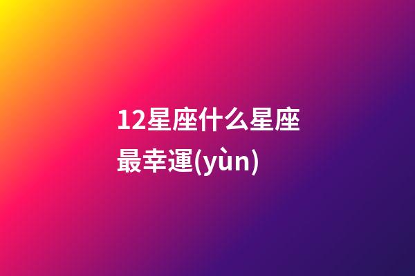 12星座什么星座最幸運(yùn)-第1張-星座運(yùn)勢(shì)-玄機(jī)派