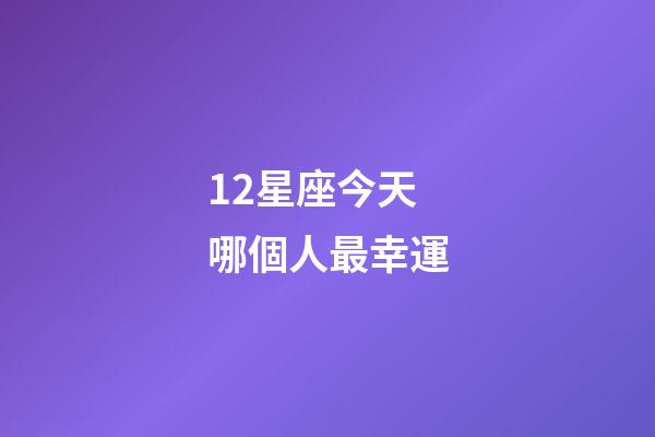 12星座今天哪個人最幸運-第1張-星座運勢-玄機派