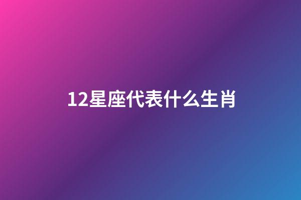 12星座代表什么生肖-第1張-星座運勢-玄機派