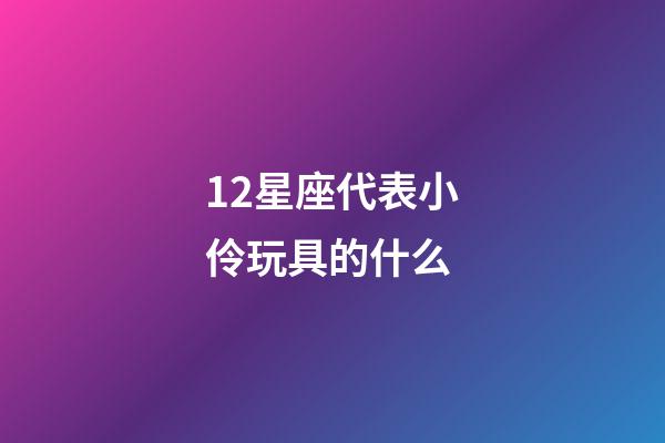 12星座代表小伶玩具的什么-第1張-星座運(yùn)勢(shì)-玄機(jī)派