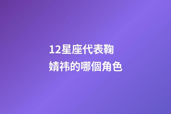 12星座代表鞠婧祎的哪個角色-第1張-星座運勢-玄機派