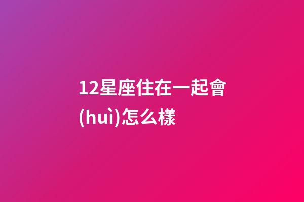 12星座住在一起會(huì)怎么樣-第1張-星座運(yùn)勢(shì)-玄機(jī)派