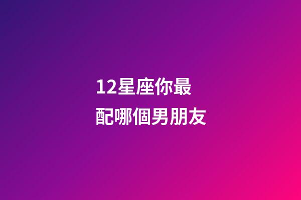 12星座你最配哪個男朋友-第1張-星座運勢-玄機派