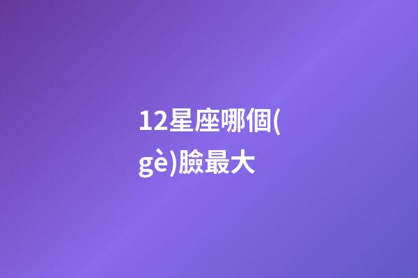 12星座哪個(gè)臉最大-第1張-星座運(yùn)勢-玄機(jī)派