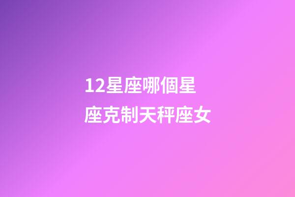 12星座哪個星座克制天秤座女-第1張-星座運勢-玄機派