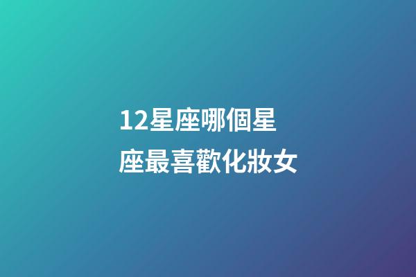 12星座哪個星座最喜歡化妝女-第1張-星座運勢-玄機派