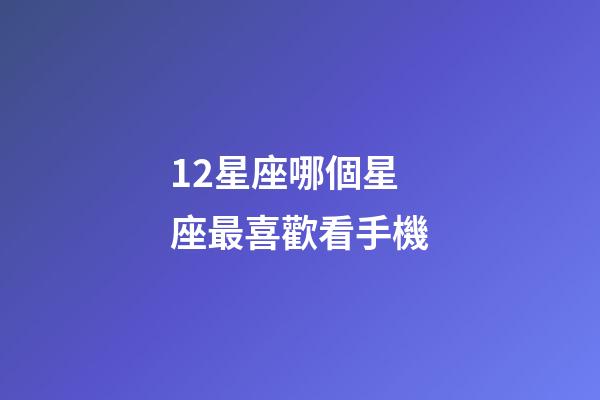 12星座哪個星座最喜歡看手機-第1張-星座運勢-玄機派