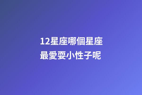 12星座哪個星座最愛耍小性子呢-第1張-星座運勢-玄機派