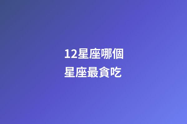 12星座哪個星座最貪吃-第1張-星座運勢-玄機派