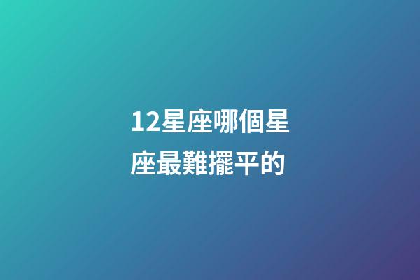 12星座哪個星座最難擺平的-第1張-星座運(yùn)勢-玄機(jī)派
