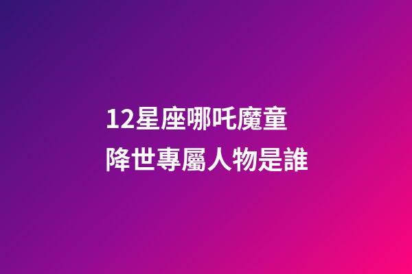 12星座哪吒魔童降世專屬人物是誰-第1張-星座運勢-玄機派