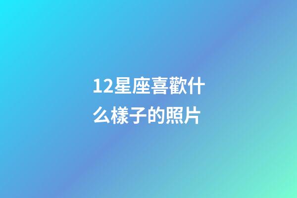 12星座喜歡什么樣子的照片-第1張-星座運勢-玄機派