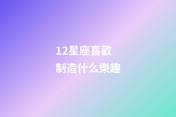 12星座喜歡制造什么樂趣-第1張-星座運勢-玄機派