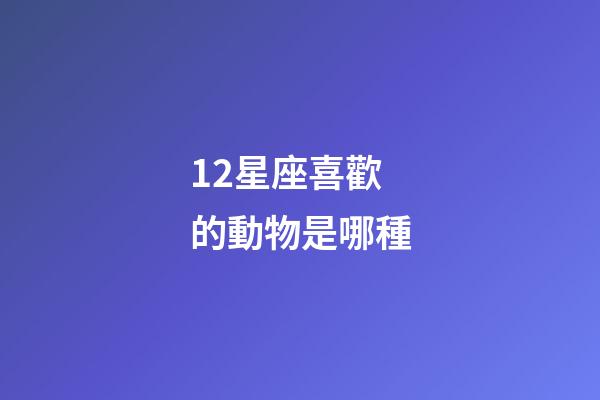 12星座喜歡的動物是哪種-第1張-星座運勢-玄機派