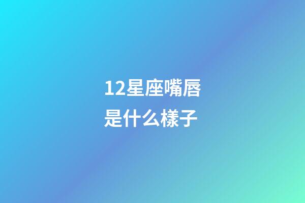 12星座嘴唇是什么樣子-第1張-星座運勢-玄機派