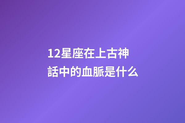 12星座在上古神話中的血脈是什么-第1張-星座運勢-玄機派