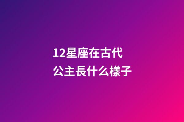 12星座在古代公主長什么樣子-第1張-星座運勢-玄機派