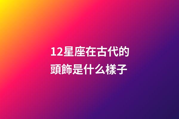 12星座在古代的頭飾是什么樣子-第1張-星座運勢-玄機派