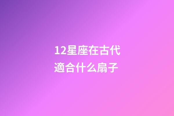 12星座在古代適合什么扇子-第1張-星座運勢-玄機派