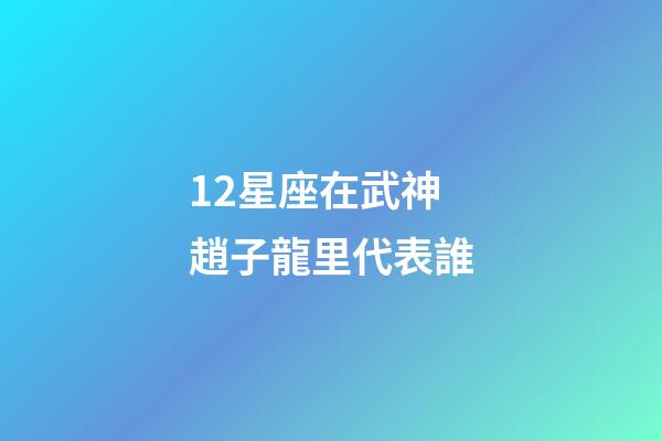 12星座在武神趙子龍里代表誰-第1張-星座運勢-玄機派