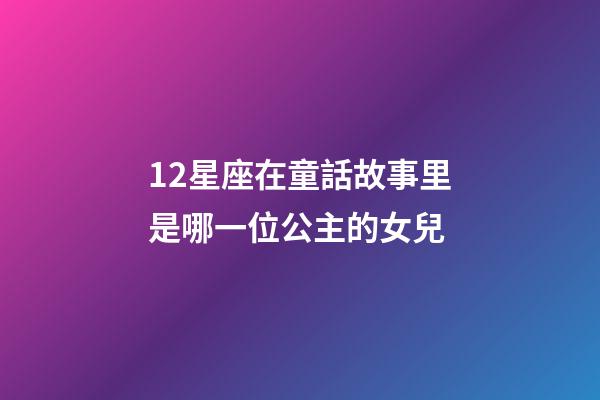 12星座在童話故事里是哪一位公主的女兒-第1張-星座運勢-玄機派