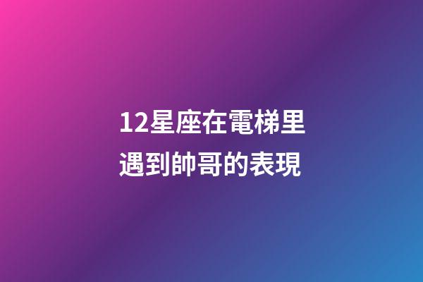 12星座在電梯里遇到帥哥的表現-第1張-星座運勢-玄機派