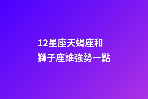 12星座天蝎座和獅子座誰強勢一點-第1張-星座運勢-玄機派