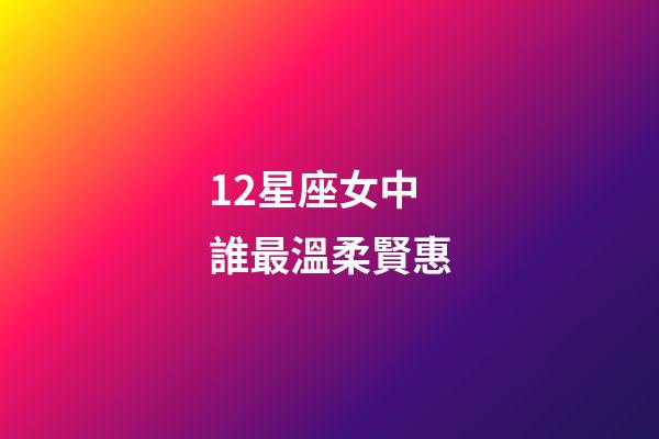 12星座女中誰最溫柔賢惠-第1張-星座運勢-玄機派