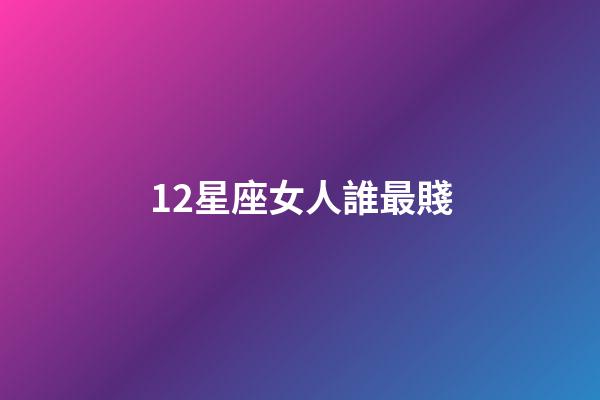 12星座女人誰最賤-第1張-星座運勢-玄機派