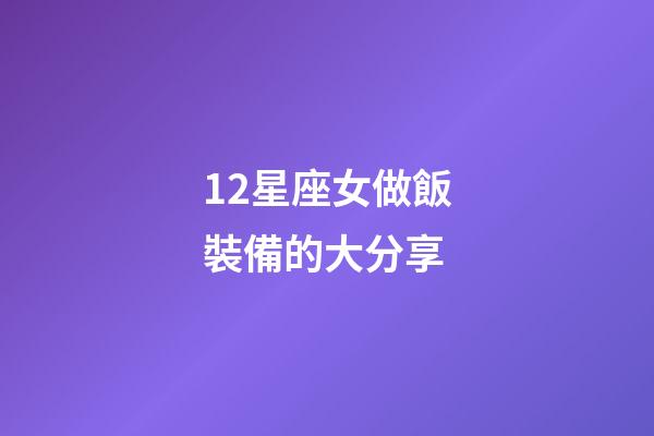 12星座女做飯裝備的大分享-第1張-星座運勢-玄機派