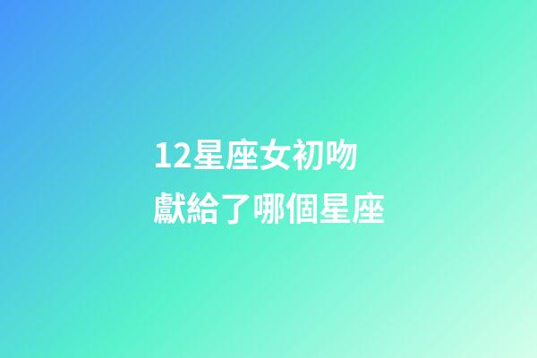 12星座女初吻獻給了哪個星座-第1張-星座運勢-玄機派