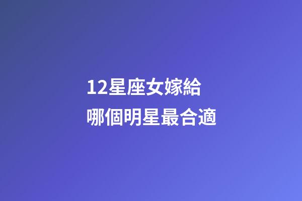 12星座女嫁給哪個明星最合適-第1張-星座運勢-玄機派