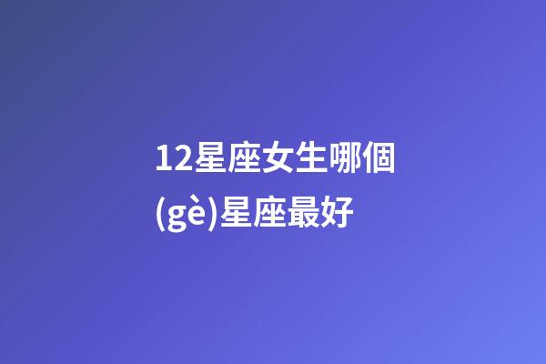 12星座女生哪個(gè)星座最好-第1張-星座運(yùn)勢(shì)-玄機(jī)派